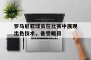 开云体育登录入口-罗马尼亚球员在比赛中展现出色技术，备受瞩目的简单介绍