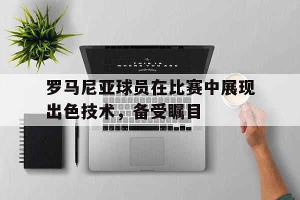 罗马尼亚球员在比赛中展现出色技术，备受瞩目的简单介绍